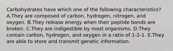 Carbohydrates have which one of the following characteristics? A.They are composed of carbon, hydrogen, nitrogen, and oxygen. B.They release energy when their peptide bonds are broken. C.They are indigestible by most organisms. D.They contain carbon, hydrogen, and oxygen in a ratio of 1-2-1. E.They are able to store and transmit genetic information.