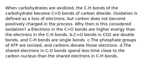 When carbohydrates are oxidized, the C-H bonds of the carbohydrate become C=O bonds of carbon dioxide. Oxidation is defined as a loss of electrons, but carbon does not become positively charged in the process. Why then is this considered oxidation? a.Electrons in the C=O bonds are higher energy than the electrons in the C-H bonds. b.C=O bonds in CO2 are double bonds, and C-H bonds are single bonds. c.The phosphate groups of ATP are ionized, and carbons donate those electrons. d.The shared electrons in C-O bonds spend less time close to the carbon nucleus than the shared electrons in C-H bonds.