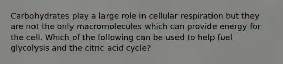 Carbohydrates play a large role in <a href='https://www.questionai.com/knowledge/k1IqNYBAJw-cellular-respiration' class='anchor-knowledge'>cellular respiration</a> but they are not the only macromolecules which can provide energy for the cell. Which of the following can be used to help fuel glycolysis and the citric acid cycle?