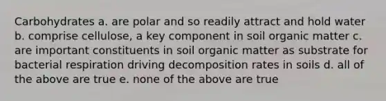 Carbohydrates a. are polar and so readily attract and hold water b. comprise cellulose, a key component in soil organic matter c. are important constituents in soil organic matter as substrate for bacterial respiration driving decomposition rates in soils d. all of the above are true e. none of the above are true