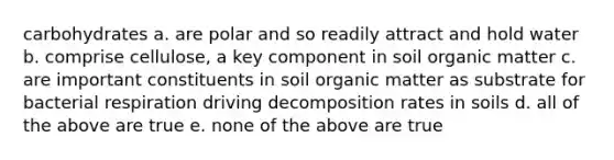 carbohydrates a. are polar and so readily attract and hold water b. comprise cellulose, a key component in soil organic matter c. are important constituents in soil organic matter as substrate for bacterial respiration driving decomposition rates in soils d. all of the above are true e. none of the above are true