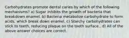 Carbohydrates promote dental caries by which of the following mechanisms? a) Sugar inhibits the growth of bacteria that breakdown enamel. b) Bacteria metabolize carbohydrate to form acids, which break down enamel. c) Starchy carbohydrates can stick to teeth, reducing plaque on the tooth surface.. d) All of the above answer choices are correct.