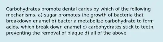 Carbohydrates promote dental caries by which of the following mechanisms. a) sugar promotes the growth of bacteria that breakdown enamel b) bacteria metabolize carbohydrate to form acids, which break down enamel c) carbohydrates stick to teeth, preventing the removal of plaque d) all of the above