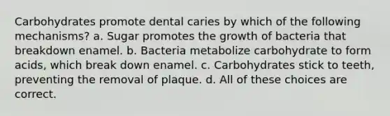 Carbohydrates promote dental caries by which of the following mechanisms? a. Sugar promotes the growth of bacteria that breakdown enamel. b. Bacteria metabolize carbohydrate to form acids, which break down enamel. c. Carbohydrates stick to teeth, preventing the removal of plaque. d. All of these choices are correct.