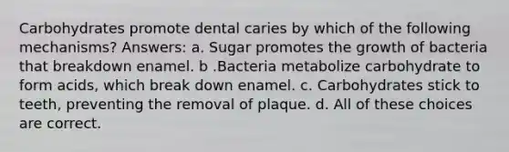 Carbohydrates promote dental caries by which of the following mechanisms? Answers: a. Sugar promotes the growth of bacteria that breakdown enamel. b .Bacteria metabolize carbohydrate to form acids, which break down enamel. c. Carbohydrates stick to teeth, preventing the removal of plaque. d. All of these choices are correct.