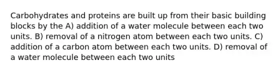 Carbohydrates and proteins are built up from their basic building blocks by the A) addition of a water molecule between each two units. B) removal of a nitrogen atom between each two units. C) addition of a carbon atom between each two units. D) removal of a water molecule between each two units