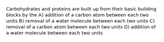 Carbohydrates and proteins are built up from their basic building blocks by the A) addition of a carbon atom between each two units B) removal of a water molecule between each two units C) removal of a carbon atom between each two units D) addition of a water molecule between each two units