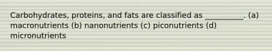 Carbohydrates, proteins, and fats are classified as __________. (a) macronutrients (b) nanonutrients (c) piconutrients (d) micronutrients