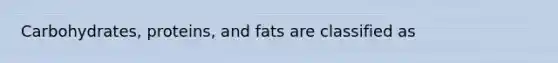 Carbohydrates, proteins, and fats are classified as