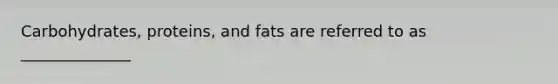 Carbohydrates, proteins, and fats are referred to as ______________