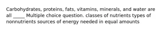 Carbohydrates, proteins, fats, vitamins, minerals, and water are all _____ Multiple choice question. classes of nutrients types of nonnutrients sources of energy needed in equal amounts