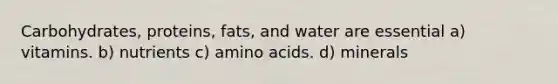 Carbohydrates, proteins, fats, and water are essential a) vitamins. b) nutrients c) amino acids. d) minerals