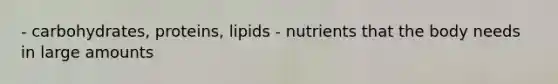 - carbohydrates, proteins, lipids - nutrients that the body needs in large amounts