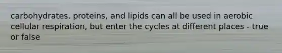 carbohydrates, proteins, and lipids can all be used in aerobic <a href='https://www.questionai.com/knowledge/k1IqNYBAJw-cellular-respiration' class='anchor-knowledge'>cellular respiration</a>, but enter the cycles at different places - true or false