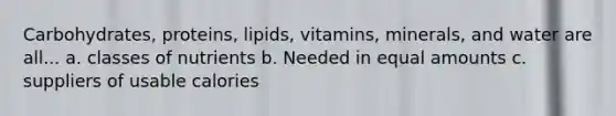 Carbohydrates, proteins, lipids, vitamins, minerals, and water are all... a. classes of nutrients b. Needed in equal amounts c. suppliers of usable calories