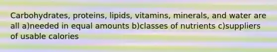 Carbohydrates, proteins, lipids, vitamins, minerals, and water are all a)needed in equal amounts b)classes of nutrients c)suppliers of usable calories