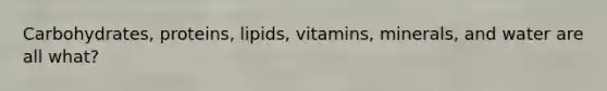 Carbohydrates, proteins, lipids, vitamins, minerals, and water are all what?