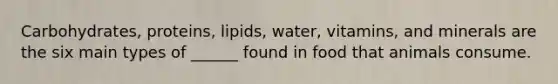 Carbohydrates, proteins, lipids, water, vitamins, and minerals are the six main types of ______ found in food that animals consume.