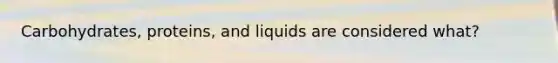 Carbohydrates, proteins, and liquids are considered what?