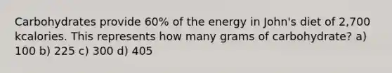 Carbohydrates provide 60% of the energy in John's diet of 2,700 kcalories. This represents how many grams of carbohydrate? a) 100 b) 225 c) 300 d) 405