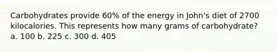 Carbohydrates provide 60% of the energy in John's diet of 2700 kilocalories. This represents how many grams of carbohydrate? a. 100 b. 225 c. 300 d. 405