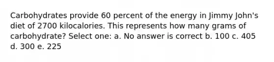 Carbohydrates provide 60 percent of the energy in Jimmy John's diet of 2700 kilocalories. This represents how many grams of carbohydrate? Select one: a. No answer is correct b. 100 c. 405 d. 300 e. 225