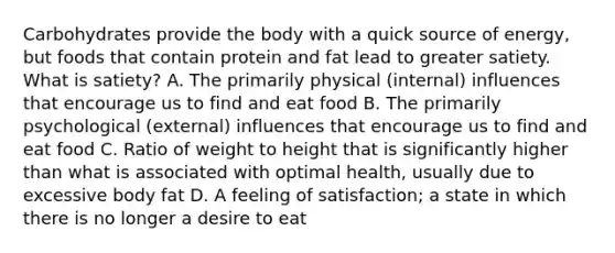 Carbohydrates provide the body with a quick source of energy, but foods that contain protein and fat lead to greater satiety. What is satiety? A. The primarily physical (internal) influences that encourage us to find and eat food B. The primarily psychological (external) influences that encourage us to find and eat food C. Ratio of weight to height that is significantly higher than what is associated with optimal health, usually due to excessive body fat D. A feeling of satisfaction; a state in which there is no longer a desire to eat