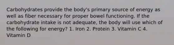 Carbohydrates provide the body's primary source of energy as well as fiber necessary for proper bowel functioning. If the carbohydrate intake is not adequate, the body will use which of the following for energy? 1. Iron 2. Protein 3. Vitamin C 4. Vitamin D