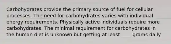 Carbohydrates provide the primary source of fuel for cellular processes. The need for carbohydrates varies with individual energy requirements. Physically active individuals require more carbohydrates. The minimal requirement for carbohydrates in the human diet is unknown but getting at least ____ grams daily