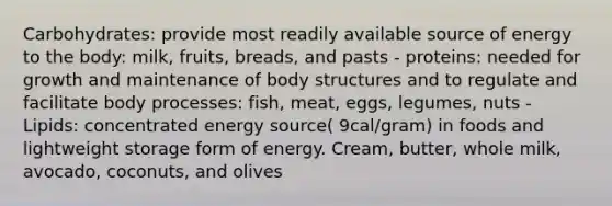 Carbohydrates: provide most readily available source of energy to the body: milk, fruits, breads, and pasts - proteins: needed for growth and maintenance of body structures and to regulate and facilitate body processes: fish, meat, eggs, legumes, nuts - Lipids: concentrated energy source( 9cal/gram) in foods and lightweight storage form of energy. Cream, butter, whole milk, avocado, coconuts, and olives