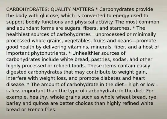 CARBOHYDRATES: QUALITY MATTERS * Carbohydrates provide the body with glucose, which is converted to energy used to support bodily functions and physical activity. The most common and abundant forms are sugars, fibers, and starches. * The healthiest sources of carbohydrates—unprocessed or minimally processed whole grains, vegetables, fruits and beans—promote good health by delivering vitamins, minerals, fiber, and a host of important phytonutrients. * Unhealthier sources of carbohydrates include white bread, pastries, sodas, and other highly processed or refined foods. These items contain easily digested carbohydrates that may contribute to weight gain, interfere with weight loss, and promote diabetes and heart disease. * The amount of carbohydrate in the diet - high or low - is less important than the type of carbohydrate in the diet. For example, healthy, whole grains such as whole wheat bread, rye, barley and quinoa are better choices than highly refined white bread or French fries.