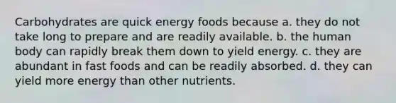 Carbohydrates are quick energy foods because a. they do not take long to prepare and are readily available. b. the human body can rapidly break them down to yield energy. c. they are abundant in fast foods and can be readily absorbed. d. they can yield more energy than other nutrients.