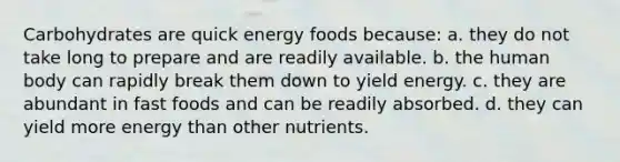 Carbohydrates are quick energy foods because: a. they do not take long to prepare and are readily available. b. the human body can rapidly break them down to yield energy. c. they are abundant in fast foods and can be readily absorbed. d. they can yield more energy than other nutrients.