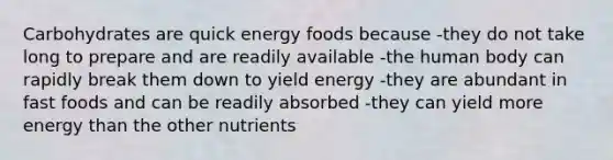 Carbohydrates are quick energy foods because -they do not take long to prepare and are readily available -the human body can rapidly break them down to yield energy -they are abundant in fast foods and can be readily absorbed -they can yield more energy than the other nutrients