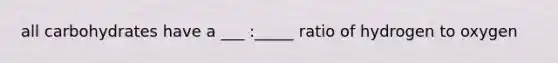 all carbohydrates have a ___ :_____ ratio of hydrogen to oxygen