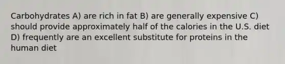 Carbohydrates A) are rich in fat B) are generally expensive C) should provide approximately half of the calories in the U.S. diet D) frequently are an excellent substitute for proteins in the human diet