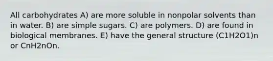 All carbohydrates A) are more soluble in nonpolar solvents than in water. B) are simple sugars. C) are polymers. D) are found in biological membranes. E) have the general structure (C1H2O1)n or CnH2nOn.