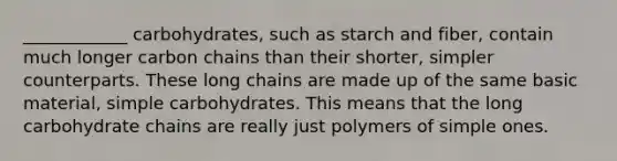 ____________ carbohydrates, such as starch and fiber, contain much longer carbon chains than their shorter, simpler counterparts. These long chains are made up of the same basic material, simple carbohydrates. This means that the long carbohydrate chains are really just polymers of simple ones.