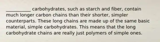 ___________ carbohydrates, such as starch and fiber, contain much longer carbon chains than their shorter, simpler counterparts. These long chains are made up of the same basic material, simple carbohydrates. This means that the long carbohydrate chains are really just polymers of simple ones.