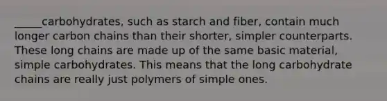 _____carbohydrates, such as starch and fiber, contain much longer carbon chains than their shorter, simpler counterparts. These long chains are made up of the same basic material, simple carbohydrates. This means that the long carbohydrate chains are really just polymers of simple ones.