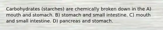 Carbohydrates (starches) are chemically broken down in the A) mouth and stomach. B) stomach and small intestine. C) mouth and small intestine. D) pancreas and stomach.