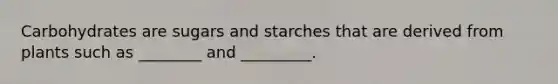 Carbohydrates are sugars and starches that are derived from plants such as ________ and _________.