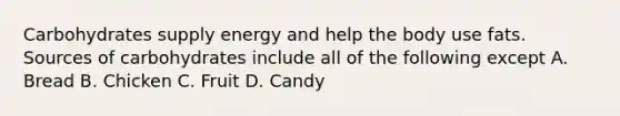 Carbohydrates supply energy and help the body use fats. Sources of carbohydrates include all of the following except A. Bread B. Chicken C. Fruit D. Candy