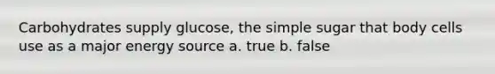 Carbohydrates supply glucose, the simple sugar that body cells use as a major energy source a. true b. false