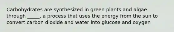 Carbohydrates are synthesized in green plants and algae through _____, a process that uses the energy from the sun to convert carbon dioxide and water into glucose and oxygen