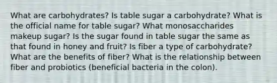 What are carbohydrates? Is table sugar a carbohydrate? What is the official name for table sugar? What monosaccharides makeup sugar? Is the sugar found in table sugar the same as that found in honey and fruit? Is fiber a type of carbohydrate? What are the benefits of fiber? What is the relationship between fiber and probiotics (beneficial bacteria in the colon).