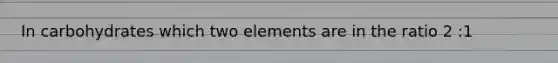In carbohydrates which two elements are in the ratio 2 :1