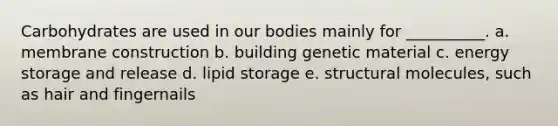 Carbohydrates are used in our bodies mainly for __________. a. membrane construction b. building genetic material c. <a href='https://www.questionai.com/knowledge/kuip5t73aA-energy-storage' class='anchor-knowledge'>energy storage</a> and release d. lipid storage e. structural molecules, such as hair and fingernails