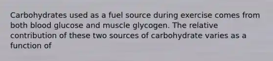 Carbohydrates used as a fuel source during exercise comes from both blood glucose and muscle glycogen. The relative contribution of these two sources of carbohydrate varies as a function of