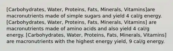 [Carbohydrates, Water, Proteins, Fats, Minerals, Vitamins]are macronutrients made of simple sugars and yield 4 cal/g energy. [Carbohydrates, Water, Proteins, Fats, Minerals, Vitamins] are macronutrients made of amino acids and also yield 4 cal/g energy. [Carbohydrates, Water, Proteins, Fats, Minerals, Vitamins] are macronutrients with the highest energy yield, 9 cal/g energy.